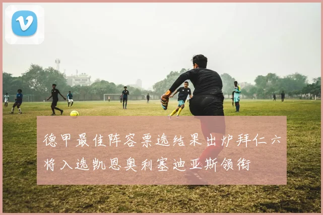 德甲最佳阵容票选结果出炉拜仁六将入选凯恩奥利塞迪亚斯领衔