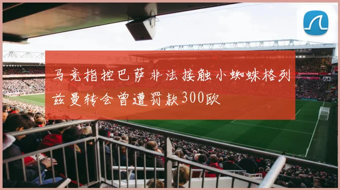 马竞指控巴萨非法接触小蜘蛛格列兹曼转会曾遭罚款300欧