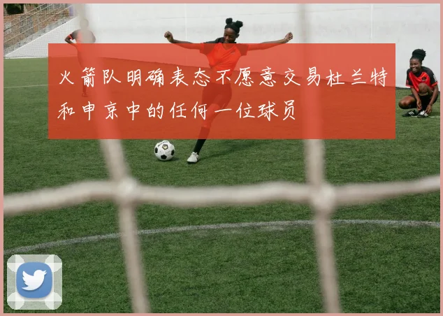 火箭队明确表态不愿意交易杜兰特和申京中的任何一位球员