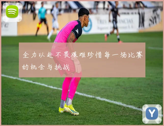 全力以赴不畏艰难珍惜每一场比赛的机会与挑战
