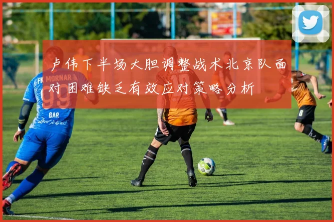 卢伟下半场大胆调整战术北京队面对困难缺乏有效应对策略分析