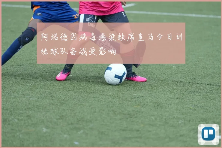 阿诺德因病毒感染缺席皇马今日训练球队备战受影响