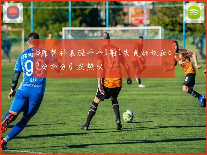 B席替补表现平平1射1失良机仅获62分评分引发热议