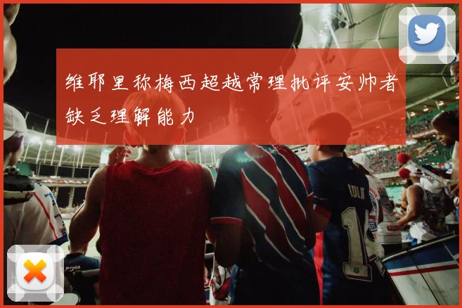 维耶里称梅西超越常理批评安帅者缺乏理解能力