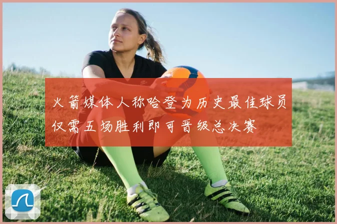 火箭媒体人称哈登为历史最佳球员仅需五场胜利即可晋级总决赛