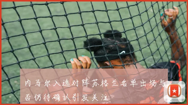 内马尔入选对阵苏格兰名单出场与否仍待确认引发关注