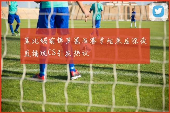 莱比锡前锋罗慕洛赛季结束后深夜直播玩CS引发热议