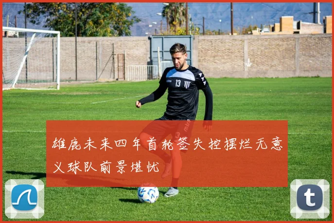 雄鹿未来四年首轮签失控摆烂无意义球队前景堪忧