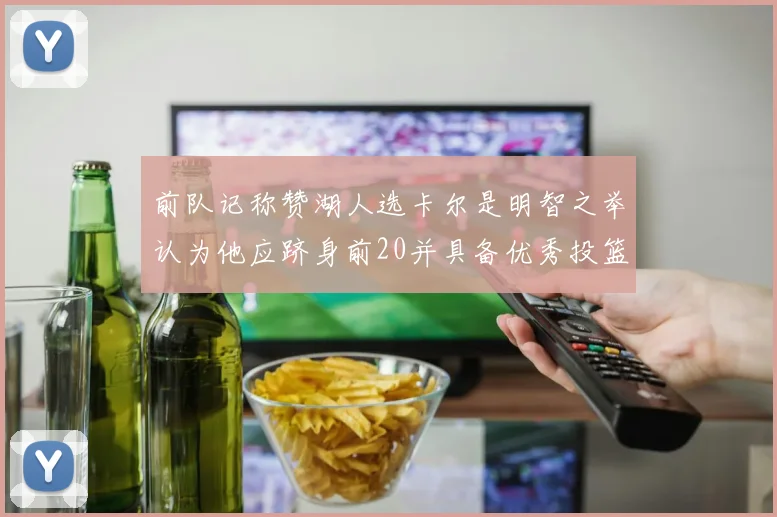 前队记称赞湖人选卡尔是明智之举认为他应跻身前20并具备优秀投篮和防守能力