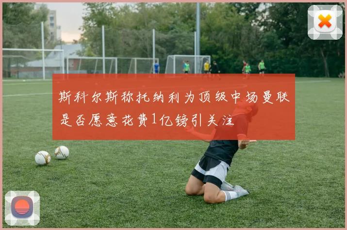 斯科尔斯称托纳利为顶级中场曼联是否愿意花费1亿镑引关注