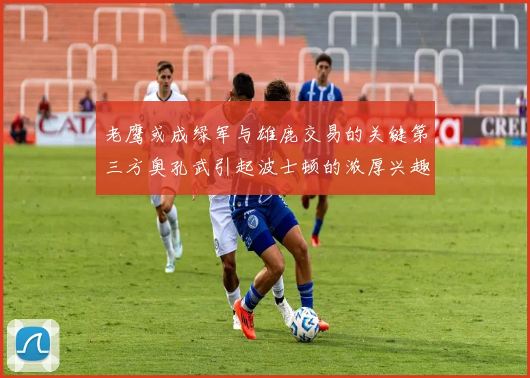 老鹰或成绿军与雄鹿交易的关键第三方奥孔武引起波士顿的浓厚兴趣