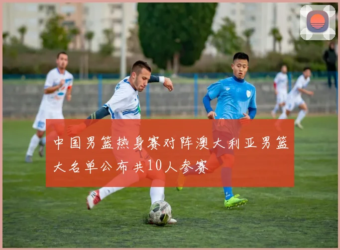 中国男篮热身赛对阵澳大利亚男篮大名单公布共10人参赛
