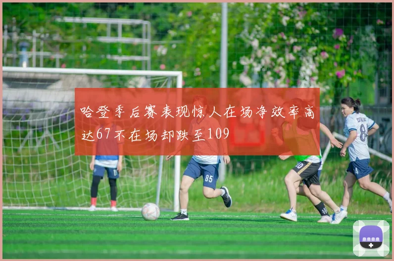 哈登季后赛表现惊人在场净效率高达67不在场却跌至109