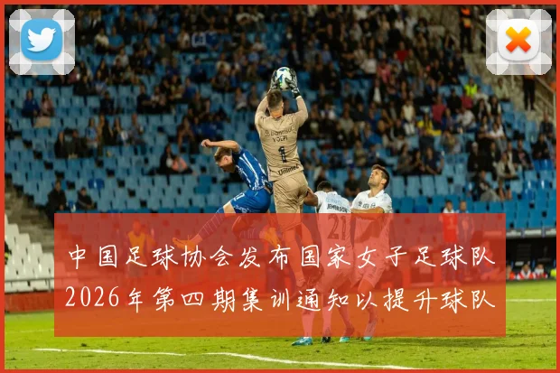 中国足球协会发布国家女子足球队2026年第四期集训通知以提升球队实力和备战水平